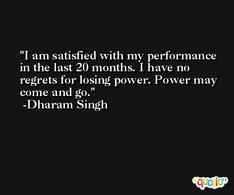 I am satisfied with my performance in the last 20 months. I have no regrets for losing power. Power may come and go. -Dharam Singh