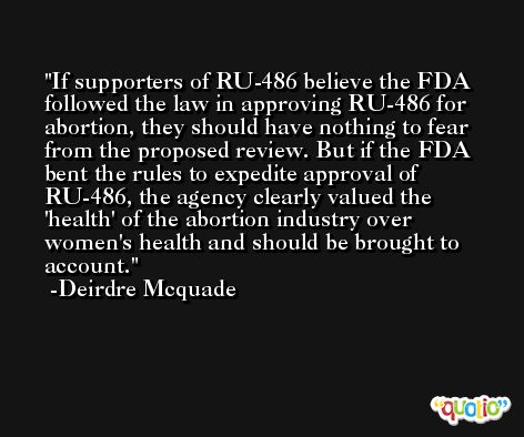 If supporters of RU-486 believe the FDA followed the law in approving RU-486 for abortion, they should have nothing to fear from the proposed review. But if the FDA bent the rules to expedite approval of RU-486, the agency clearly valued the 'health' of the abortion industry over women's health and should be brought to account. -Deirdre Mcquade