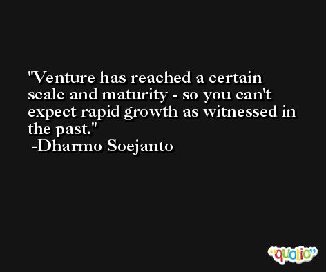 Venture has reached a certain scale and maturity - so you can't expect rapid growth as witnessed in the past. -Dharmo Soejanto