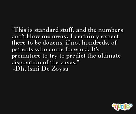 This is standard stuff, and the numbers don't blow me away. I certainly expect there to be dozens, if not hundreds, of patients who come forward. It's premature to try to predict the ultimate disposition of the cases. -Dhulsini De Zoysa
