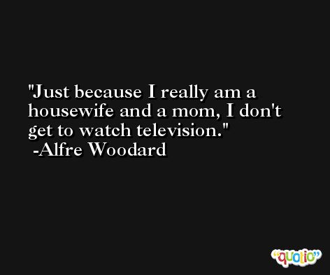 Just because I really am a housewife and a mom, I don't get to watch television. -Alfre Woodard
