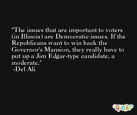 The issues that are important to voters (in Illinois) are Democratic issues. If the Republicans want to win back the Governor's Mansion, they really have to put up a Jim Edgar-type candidate, a moderate. -Del Ali