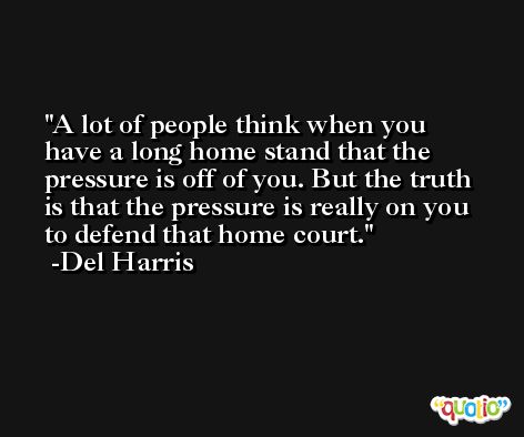 A lot of people think when you have a long home stand that the pressure is off of you. But the truth is that the pressure is really on you to defend that home court. -Del Harris