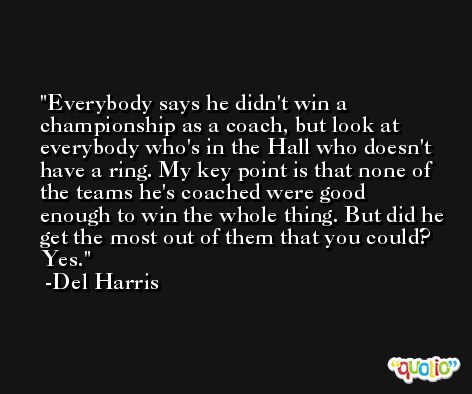 Everybody says he didn't win a championship as a coach, but look at everybody who's in the Hall who doesn't have a ring. My key point is that none of the teams he's coached were good enough to win the whole thing. But did he get the most out of them that you could? Yes. -Del Harris
