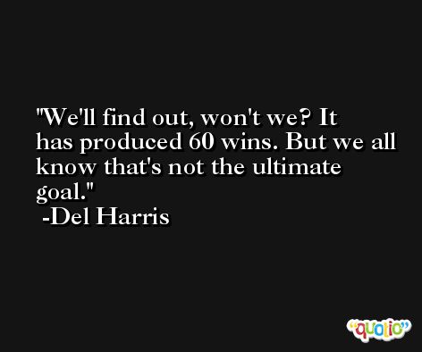 We'll find out, won't we? It has produced 60 wins. But we all know that's not the ultimate goal. -Del Harris