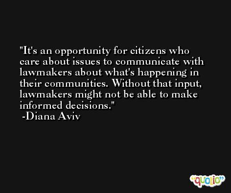 It's an opportunity for citizens who care about issues to communicate with lawmakers about what's happening in their communities. Without that input, lawmakers might not be able to make informed decisions. -Diana Aviv
