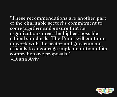 These recommendations are another part of the charitable sector?s commitment to come together and ensure that its organizations meet the highest possible ethical standards. The Panel will continue to work with the sector and government officials to encourage implementation of its comprehensive proposals. -Diana Aviv