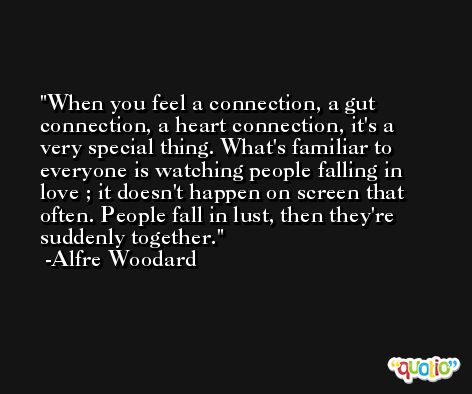 When you feel a connection, a gut connection, a heart connection, it's a very special thing. What's familiar to everyone is watching people falling in love ; it doesn't happen on screen that often. People fall in lust, then they're suddenly together. -Alfre Woodard