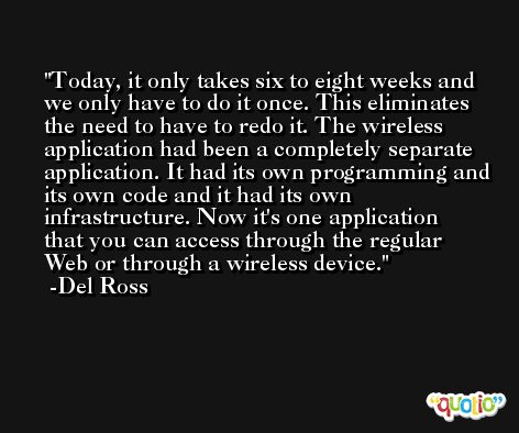 Today, it only takes six to eight weeks and we only have to do it once. This eliminates the need to have to redo it. The wireless application had been a completely separate application. It had its own programming and its own code and it had its own infrastructure. Now it's one application that you can access through the regular Web or through a wireless device. -Del Ross