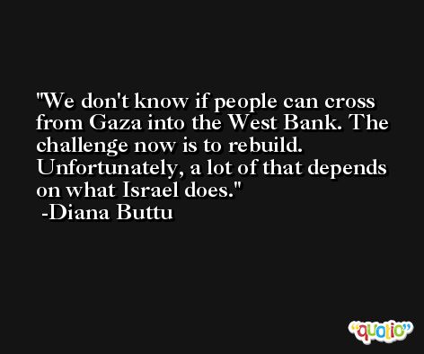 We don't know if people can cross from Gaza into the West Bank. The challenge now is to rebuild. Unfortunately, a lot of that depends on what Israel does. -Diana Buttu