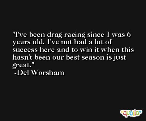 I've been drag racing since I was 6 years old. I've not had a lot of success here and to win it when this hasn't been our best season is just great. -Del Worsham