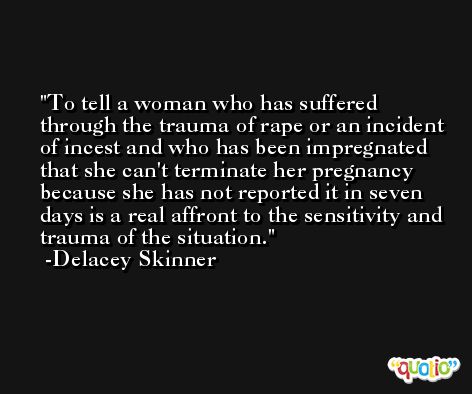 To tell a woman who has suffered through the trauma of rape or an incident of incest and who has been impregnated that she can't terminate her pregnancy because she has not reported it in seven days is a real affront to the sensitivity and trauma of the situation. -Delacey Skinner
