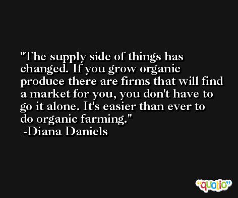 The supply side of things has changed. If you grow organic produce there are firms that will find a market for you, you don't have to go it alone. It's easier than ever to do organic farming. -Diana Daniels
