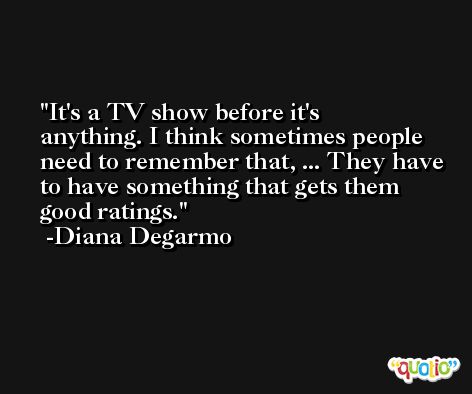It's a TV show before it's anything. I think sometimes people need to remember that, ... They have to have something that gets them good ratings. -Diana Degarmo