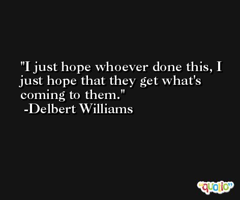 I just hope whoever done this, I just hope that they get what's coming to them. -Delbert Williams