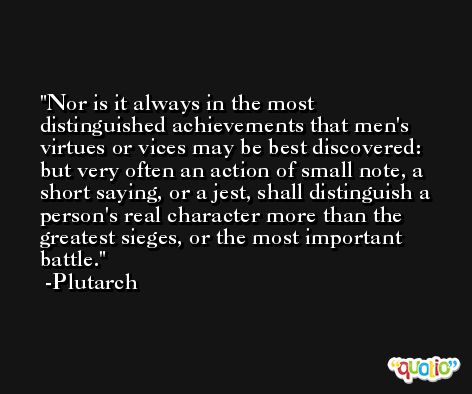 Nor is it always in the most distinguished achievements that men's virtues or vices may be best discovered: but very often an action of small note, a short saying, or a jest, shall distinguish a person's real character more than the greatest sieges, or the most important battle. -Plutarch