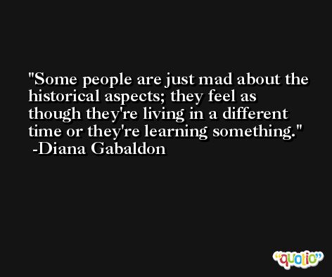 Some people are just mad about the historical aspects; they feel as though they're living in a different time or they're learning something. -Diana Gabaldon
