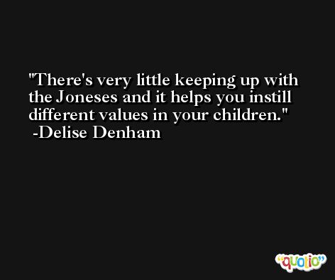 There's very little keeping up with the Joneses and it helps you instill different values in your children. -Delise Denham