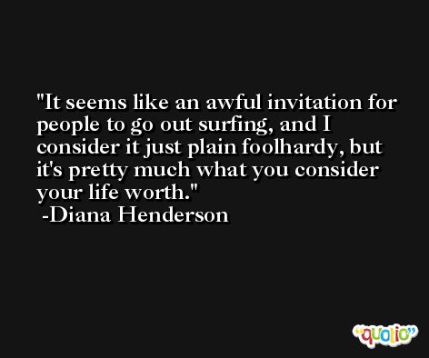 It seems like an awful invitation for people to go out surfing, and I consider it just plain foolhardy, but it's pretty much what you consider your life worth. -Diana Henderson