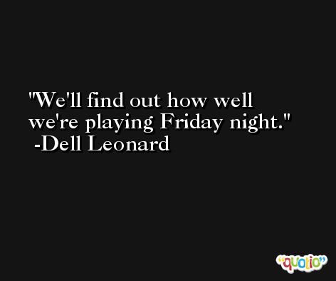 We'll find out how well we're playing Friday night. -Dell Leonard