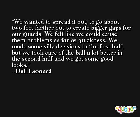 We wanted to spread it out, to go about two feet farther out to create bigger gaps for our guards. We felt like we could cause them problems as far as quickness. We made some silly decisions in the first half, but we took care of the ball a lot better in the second half and we got some good looks. -Dell Leonard