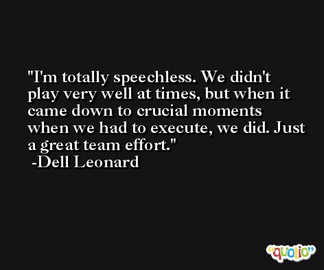 I'm totally speechless. We didn't play very well at times, but when it came down to crucial moments when we had to execute, we did. Just a great team effort. -Dell Leonard