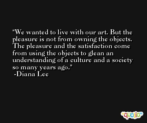 We wanted to live with our art. But the pleasure is not from owning the objects. The pleasure and the satisfaction come from using the objects to glean an understanding of a culture and a society so many years ago. -Diana Lee