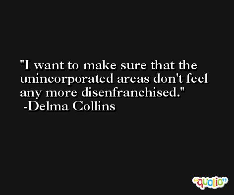 I want to make sure that the unincorporated areas don't feel any more disenfranchised. -Delma Collins