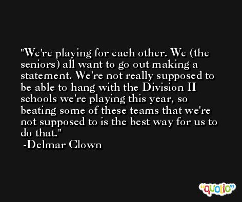 We're playing for each other. We (the seniors) all want to go out making a statement. We're not really supposed to be able to hang with the Division II schools we're playing this year, so beating some of these teams that we're not supposed to is the best way for us to do that. -Delmar Clown