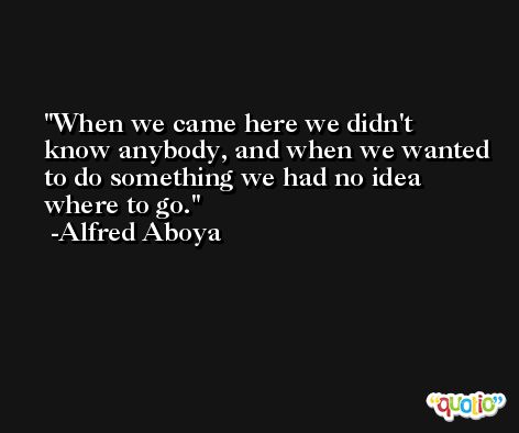 When we came here we didn't know anybody, and when we wanted to do something we had no idea where to go. -Alfred Aboya