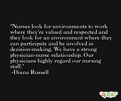 Nurses look for environments to work where they're valued and respected and they look for an environment where they can participate and be involved in decision-making. We have a strong physician-nurse relationship. Our physicians highly regard our nursing staff. -Diana Russell