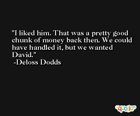 I liked him. That was a pretty good chunk of money back then. We could have handled it, but we wanted David. -Deloss Dodds