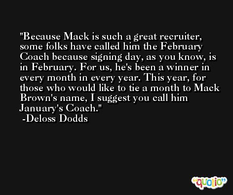 Because Mack is such a great recruiter, some folks have called him the February Coach because signing day, as you know, is in February. For us, he's been a winner in every month in every year. This year, for those who would like to tie a month to Mack Brown's name, I suggest you call him January's Coach. -Deloss Dodds