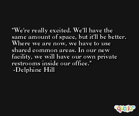 We're really excited. We'll have the same amount of space, but it'll be better. Where we are now, we have to use shared common areas. In our new facility, we will have our own private restrooms inside our office. -Delphine Hill