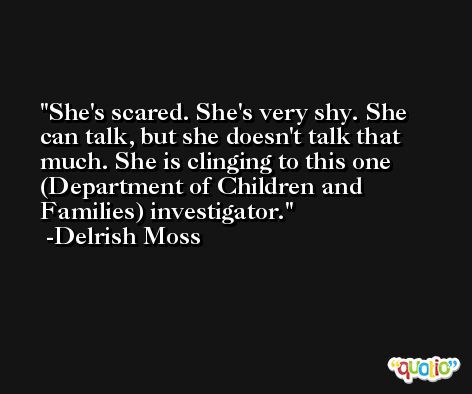 She's scared. She's very shy. She can talk, but she doesn't talk that much. She is clinging to this one (Department of Children and Families) investigator. -Delrish Moss