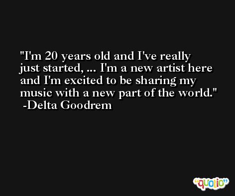 I'm 20 years old and I've really just started, ... I'm a new artist here and I'm excited to be sharing my music with a new part of the world. -Delta Goodrem