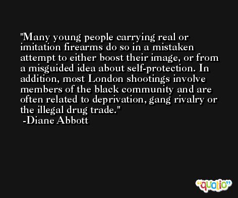 Many young people carrying real or imitation firearms do so in a mistaken attempt to either boost their image, or from a misguided idea about self-protection. In addition, most London shootings involve members of the black community and are often related to deprivation, gang rivalry or the illegal drug trade. -Diane Abbott