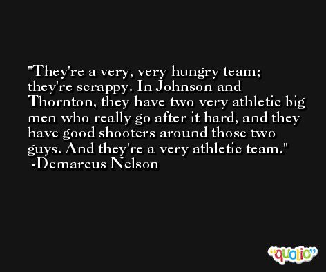 They're a very, very hungry team; they're scrappy. In Johnson and Thornton, they have two very athletic big men who really go after it hard, and they have good shooters around those two guys. And they're a very athletic team. -Demarcus Nelson