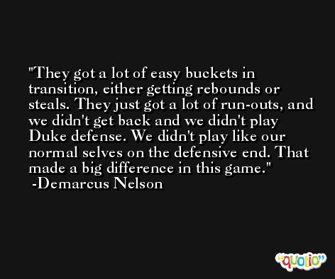 They got a lot of easy buckets in transition, either getting rebounds or steals. They just got a lot of run-outs, and we didn't get back and we didn't play Duke defense. We didn't play like our normal selves on the defensive end. That made a big difference in this game. -Demarcus Nelson