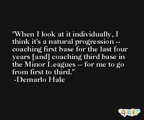 When I look at it individually, I think it's a natural progression -- coaching first base for the last four years [and] coaching third base in the Minor Leagues -- for me to go from first to third. -Demarlo Hale