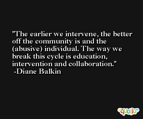 The earlier we intervene, the better off the community is and the (abusive) individual. The way we break this cycle is education, intervention and collaboration. -Diane Balkin