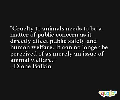 Cruelty to animals needs to be a matter of public concern as it directly affect public safety and human welfare. It can no longer be perceived of as merely an issue of animal welfare. -Diane Balkin