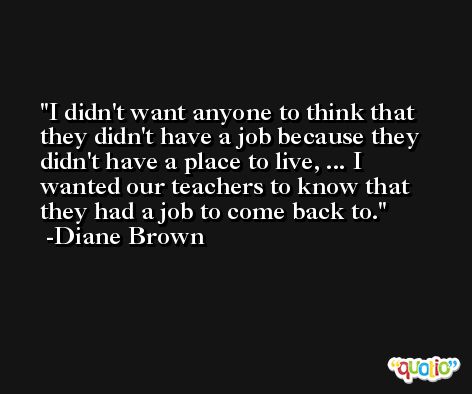 I didn't want anyone to think that they didn't have a job because they didn't have a place to live, ... I wanted our teachers to know that they had a job to come back to. -Diane Brown