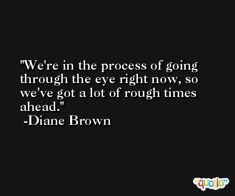 We're in the process of going through the eye right now, so we've got a lot of rough times ahead. -Diane Brown