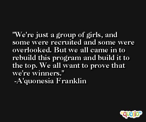 We're just a group of girls, and some were recruited and some were overlooked. But we all came in to rebuild this program and build it to the top. We all want to prove that we're winners. -A'quonesia Franklin