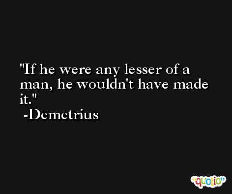 If he were any lesser of a man, he wouldn't have made it. -Demetrius