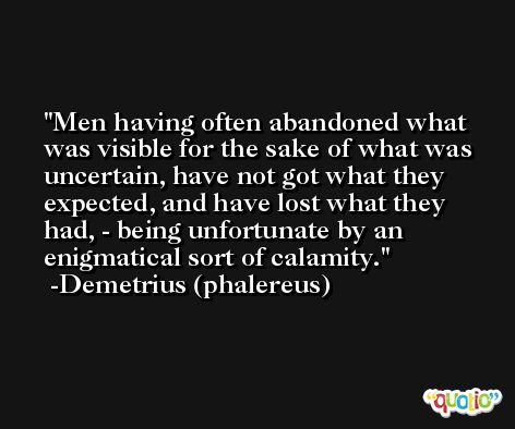Men having often abandoned what was visible for the sake of what was uncertain, have not got what they expected, and have lost what they had, - being unfortunate by an enigmatical sort of calamity. -Demetrius (phalereus)