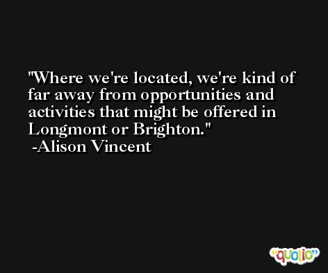 Where we're located, we're kind of far away from opportunities and activities that might be offered in Longmont or Brighton. -Alison Vincent