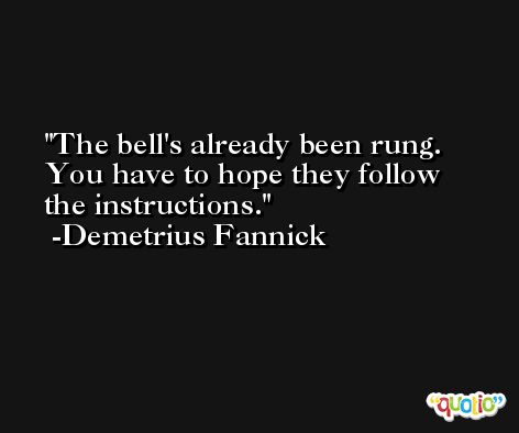 The bell's already been rung. You have to hope they follow the instructions. -Demetrius Fannick
