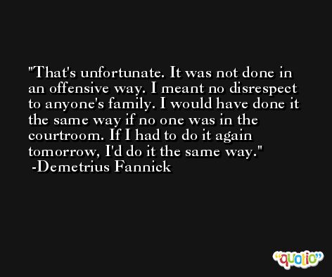 That's unfortunate. It was not done in an offensive way. I meant no disrespect to anyone's family. I would have done it the same way if no one was in the courtroom. If I had to do it again tomorrow, I'd do it the same way. -Demetrius Fannick